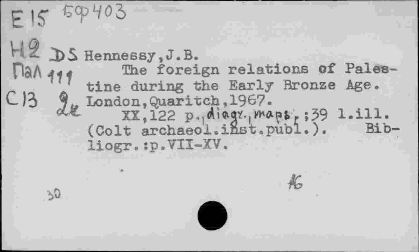 ﻿Пал
С ІЗ
J)5 Hennessy, J.В.
ja4 The foreign relations of Pales-
' *’ tine during the Early Bronze Age.
7,. London,Quaritch,1967.
<***- XX,122	;59 1.І11.
(Colt archaeol.inst.pubi.). Bib-liogr.:p.VII-XV.